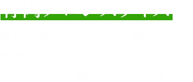 青肉メロンスライス 急速冷凍したハネデュー種の青肉メロンを3.0~3.5ミリにスライスし、食感にもこだわりました。