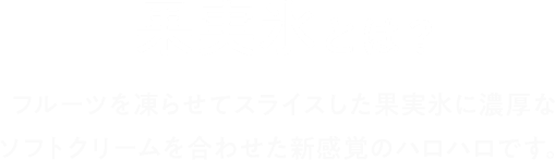 果実氷とは？ フルーツを凍らせてスライスした果実氷に濃厚なソフトクリームを合わせた新感覚のハロハロです。