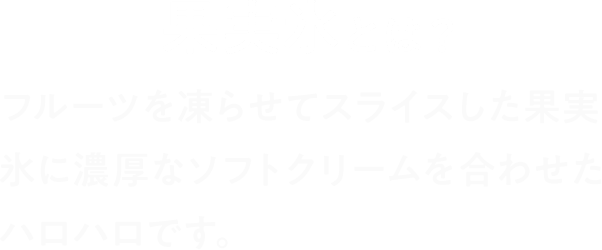 果実氷とは？ フルーツを凍らせてスライスした果実氷に濃厚なソフトクリームを合わせたハロハロです。