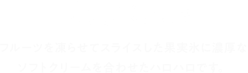 果実氷とは？ フルーツを凍らせてスライスした果実氷に濃厚なソフトクリームを合わせたハロハロです。