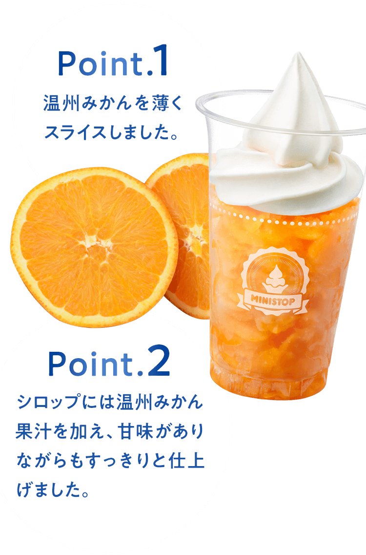 Point.1 温州みかんを薄くスライスしました。 Point.2 シロップには温州みかん果汁を加え、甘味がありながらもすっきりと仕上げました。