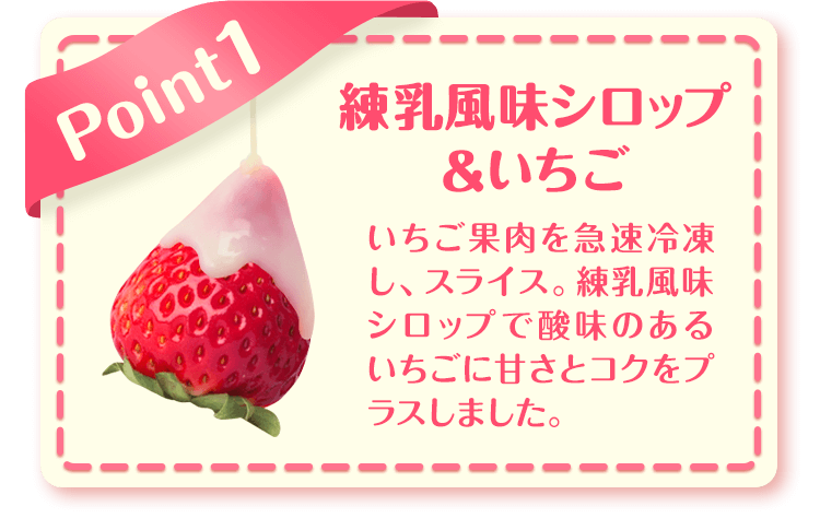 Point1 練乳風味シロップ&いちご いちご果肉を急速冷凍し、スライス。練乳風味シロップで酸味のあるいちごに甘さとコクをプラスしました。