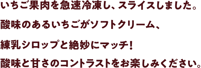 いちご果肉を急速冷凍し、スライスしました。酸味のあるいちごがソフトクリーム、練乳シロップと絶妙にマッチ!酸味と甘さのコントラストをお楽しみください。