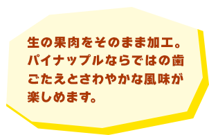 生の果肉をそのまま加工。パイナップルならではの歯ごたえとさわやかな風味が楽しめます。