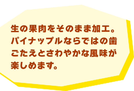 生の果肉をそのまま加工。パイナップルならではの歯ごたえとさわやかな風味が楽しめます。