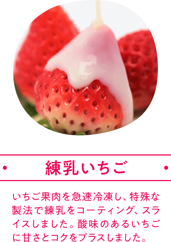 練乳いちご いちご果肉を急速冷凍し、特殊な製法で練乳をコーティング、スライスしました。酸味のあるいちごに甘さとコクをプラスしました。