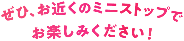 ぜひ、お近くのミニストップでお楽しみください