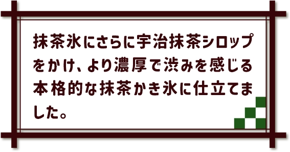 抹茶氷にさらに宇治抹茶シロップをかけ、より濃厚で渋みを感じる本格的な抹茶かき氷に仕立てました。