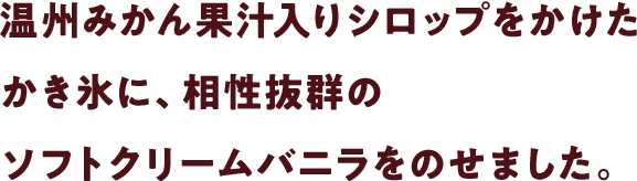 温州みかん果汁入りシロップをかけたかき氷に、相性抜群のソフトクリームバニラをのせました。