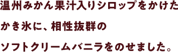 温州みかん果汁入りシロップをかけたかき氷に、相性抜群のソフトクリームバニラをのせました。