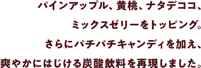 パインアップル、黄桃、ナタデココ、ミックスゼリーをトッピング。さらにパチパチキャンディを加え、爽やかにはじける炭酸飲料を再現しました。