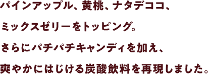 パインアップル、黄桃、ナタデココ、ミックスゼリーをトッピング。さらにパチパチキャンディを加え、爽やかにはじける炭酸飲料を再現しました。