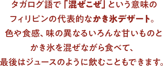 タガログ語で「混ぜこぜ」という意味のフィリピンの代表的なかき氷デザート。色や食感、味の異なるいろんな甘いものとかき氷を混ぜながら食べて、最後はジュースのように飲むこともできます。