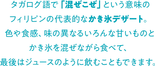 タガログ語で「混ぜこぜ」という意味のフィリピンの代表的なかき氷デザート。色や食感、味の異なるいろんな甘いものとかき氷を混ぜながら食べて、最後はジュースのように飲むこともできます。