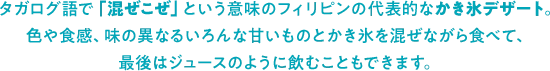 タガログ語で「混ぜこぜ」という意味のフィリピンの代表的なかき氷デザート。色や食感、味の異なるいろんな甘いものとかき氷を混ぜながら食べて、最後はジュースのように飲むこともできます。