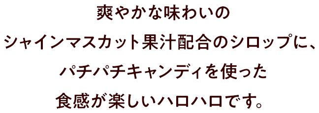 爽やかな味わいのシャインマスカット果汁配合のシロップに、パチパチキャンディを使った食感が楽しいハロハロです。
