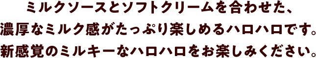 ミルクソースとソフトクリームを合わせた、濃厚なミルク感がたっぷり楽しめるハロハロです。新感覚のミルキーなハロハロをお楽しみください。