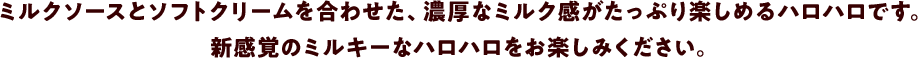 ミルクソースとソフトクリームを合わせた、濃厚なミルク感がたっぷり楽しめるハロハロです。新感覚のミルキーなハロハロをお楽しみください。