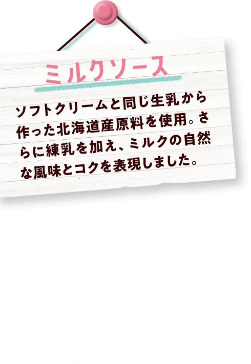 ミルクソース ソフトクリームと同じ生乳から作った北海道産原料を使用。さらに練乳を加え、ミルクの自然な風味とコクを表現しました。