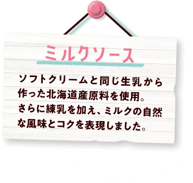 ミルクソース ソフトクリームと同じ生乳から作った北海道産原料を使用。さらに練乳を加え、ミルクの自然な風味とコクを表現しました。