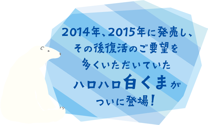 2014年、2015年に発売し、その後復活のご要望を多くいただいていたハロハロ白くまがついに登場！