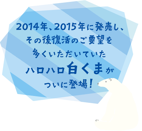2014年、2015年に発売し、その後復活のご要望を多くいただいていたハロハロ白くまがついに登場！