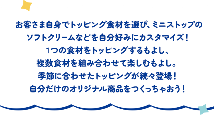 お客さま自身でトッピング食材を選び、ミニストップのソフトクリームなどを自分好みにカスタマイズ！1つの食材をトッピングするもよし、複数食材を組み合わせて楽しむもよし。季節に合わせたトッピングが続々登場！自分だけのオリジナル商品をつくっちゃおう！