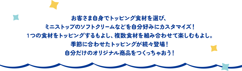 お客さま自身でトッピング食材を選び、ミニストップのソフトクリームなどを自分好みにカスタマイズ！1つの食材をトッピングするもよし、複数食材を組み合わせて楽しむもよし。季節に合わせたトッピングが続々登場！自分だけのオリジナル商品をつくっちゃおう！