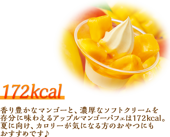 172kcal 香り豊かなマンゴーと、濃厚なソフトクリームを存分に味わえるアップルマンゴーパフェは172kcal。夏に向け、カロリーが気になる方のおやつにもおすすめです♪