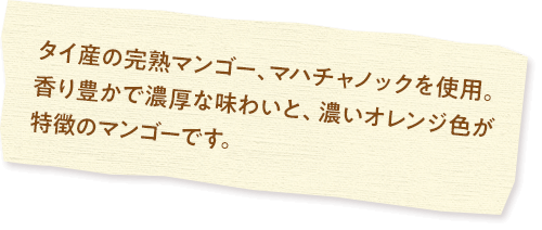 タイ産の完熟マンゴー、マハチャノックを使用。香り豊かで濃厚な味わいと、濃いオレンジ色が特徴のマンゴーです。