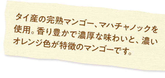 タイ産の完熟マンゴー、マハチャノックを使用。香り豊かで濃厚な味わいと、濃いオレンジ色が特徴のマンゴーです。