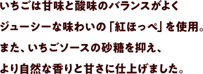 いちごは甘味と酸味のバランスがよくジューシーな味わいの「紅ほっぺ」を使用。また、いちごソースの砂糖を抑え、より自然な香りと甘さに仕上げました。