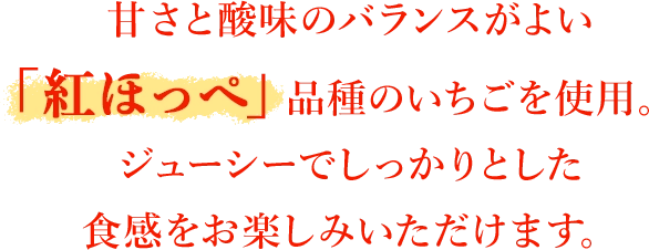 甘さと酸味のバランスがよい「紅ほっぺ」品種のいちごを使用。ジューシーでしっかりとした食感をお楽しみいただけます。