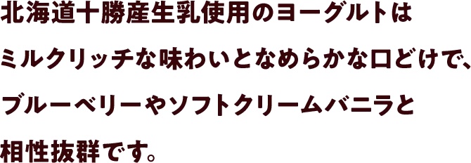 北海道十勝産生乳使用のヨーグルトはミルクリッチな味わいとなめらかな口どけで、ブルーベリーやソフトクリームバニラと相性抜群です。