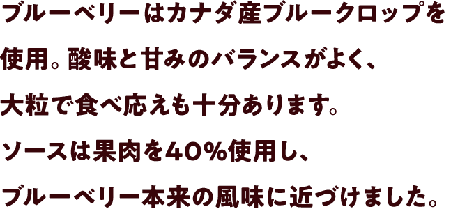 ブルーベリーはカナダ産ブルークロップを使用。酸味と甘みのバランスがよく、大粒で食べ応えも十分あります。ソースは果肉を40%使用し、ブルーベリー本来の風味に近づけました。