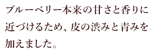 ブルーベリー本来の甘さと香りに近づけるため、皮の渋みと青みを加えました。