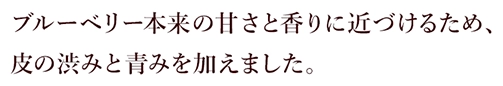ブルーベリー本来の甘さと香りに近づけるため、皮の渋みと青みを加えました。