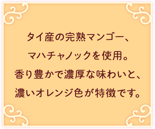 タイ産の完熟マンゴー、マハチャノックを使用。香り豊かで濃厚な味わいと、濃いオレンジ色が特徴です。