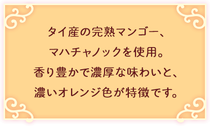 タイ産の完熟マンゴー、マハチャノックを使用。香り豊かで濃厚な味わいと、濃いオレンジ色が特徴です。