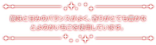 酸味と甘みのバランスがよく、香りがとても豊かなとよのかいちごを使用しています。