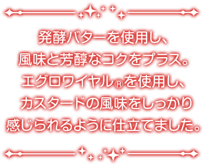 発酵バターを使用し、風味と芳醇なコクをプラス。エグロワイヤル®を使用し、カスタードの風味をしっかり感じられるように仕立てました。