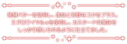 発酵バターを使用し、風味と芳醇なコクをプラス。エグロワイヤル®を使用し、カスタードの風味をしっかり感じられるように仕立てました。