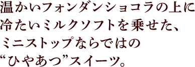 温かいフォンダンショコラの上に冷たいミルクソフトを乗せた、ミニストップならではの“ひやあつ”スイーツ。