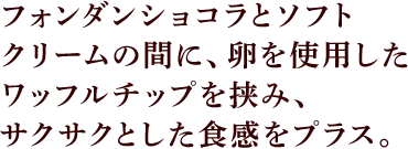 フォンダンショコラとソフトクリームの間に、卵を贅沢に使用したワッフルチップを挟み、サクサクとした食感をプラス。