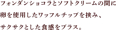 フォンダンショコラとソフトクリームの間に、卵を贅沢に使用したワッフルチップを挟み、サクサクとした食感をプラス。