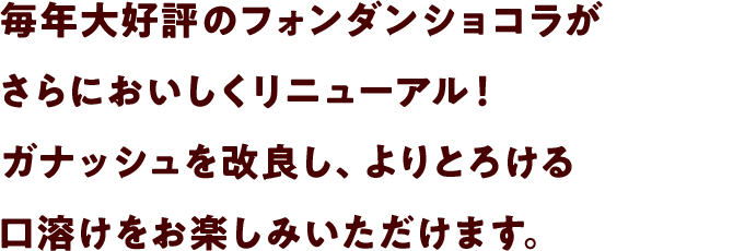 毎年大好評のフォンダンショコラがさらにおいしくリニューアル！ガナッシュを改良し、よりとろける口溶けをお楽しみいただけます。