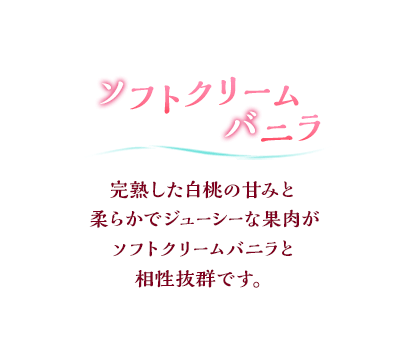 ソフトクリームバニラ 完熟した白桃の甘みと柔らかでジューシーな果肉がソフトクリームバニラと相性抜群です。