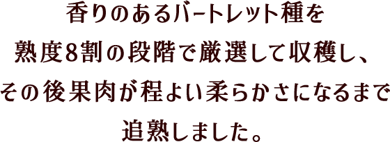 香りのあるバートレット種を熟度8割の段階で厳選して収穫し、その後果肉が程よい柔らかさになるまで追熟しました。