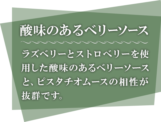 酸味のあるベリーソース ラズベリーとストロベリーを使用した酸味のあるベリーソースと、ピスタチオムースの相性が抜群です。