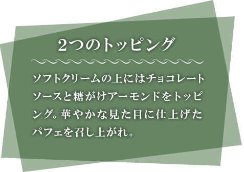 2つのトッピング　ソフトクリームの上にはチョコレートソースと糖がけアーモンドをトッピング。華やかな見た目に仕上げたパフェを召し上がれ。